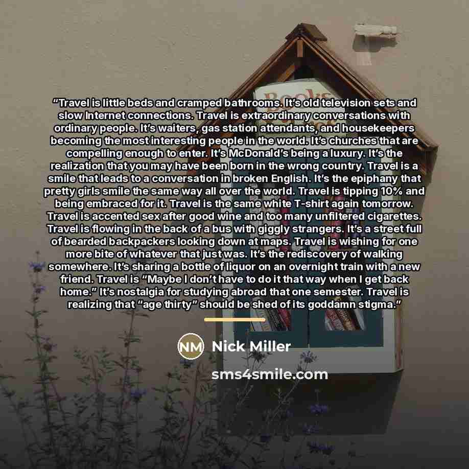 “Travel is little beds and cramped bathrooms. It’s old television sets and slow Internet connections. Travel is extraordinary conversations with ordinary people. It’s waiters, gas station attendants, and housekeepers becoming the most interesting people in the world. It’s churches that are…” quote by Nick Miller