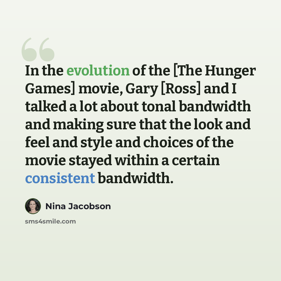 “In the evolution of the [The Hunger Games] movie, Gary [Ross] and I talked a lot about tonal bandwidth and making sure that the look and feel and style and choices of the movie stayed within a certain consistent bandwidth.” quote by Nina Jacobson
