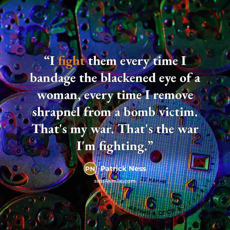 “I fight them every time I bandage the blackened eye of a woman, every time I remove shrapnel from a bomb victim. That's my war. That's the war I'm fighting.” quote by Patrick Ness