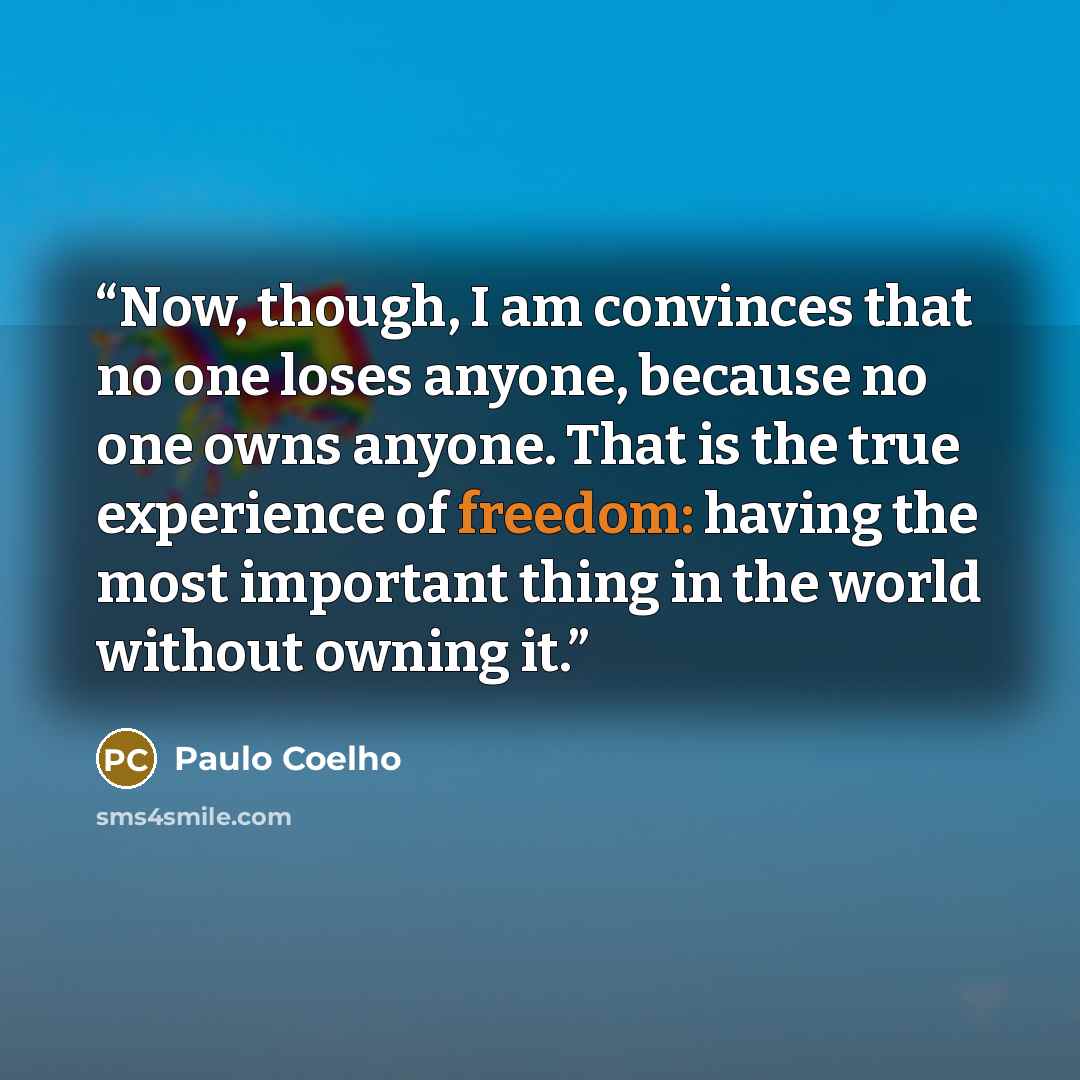 “Now, though, I am convinces that no one loses anyone, because no one owns anyone. That is the true experience of freedom: having the most important thing in the world without owning it.” quote by Paulo Coelho