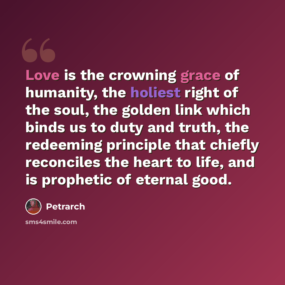 “Love is the crowning grace of humanity, the holiest right of the soul, the golden link which binds us to duty and truth, the redeeming principle that chiefly reconciles the heart to life, and is prophetic of eternal good.” quote by Petrarch