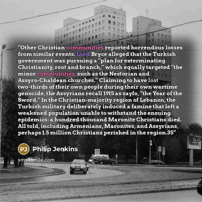 “Other Christian communities reported horrendous losses from similar events. Lord Bryce alleged that the Turkish government was pursuing a “plan for exterminating Christianity, root and branch,” which equally targeted “the minor communities, such as the Nestorian and Assyro-Chaldean churches.”…” quote by Philip Jenkins