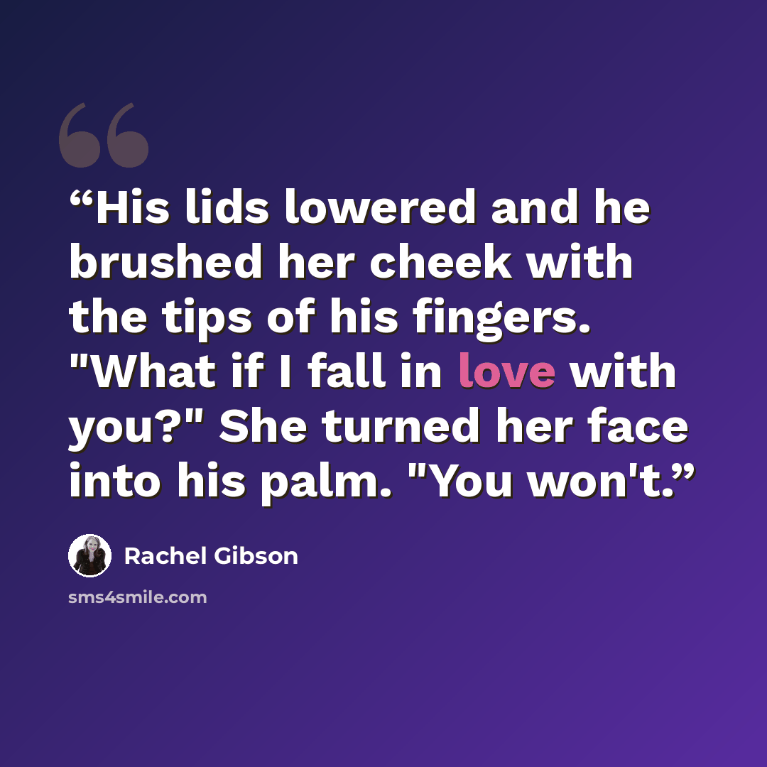 “His lids lowered and he brushed her cheek with the tips of his fingers. "What if I fall in love with you?" She turned her face into his palm. "You won't.” quote by Rachel Gibson