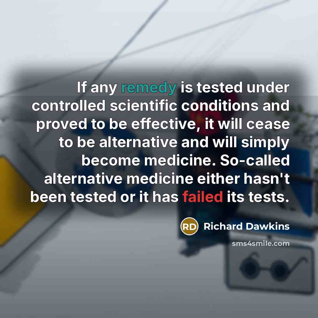 “If any remedy is tested under controlled scientific conditions and proved to be effective, it will cease to be alternative and will simply become medicine. So-called alternative medicine either hasn't been tested or it has failed its tests.” quote by Richard Dawkins