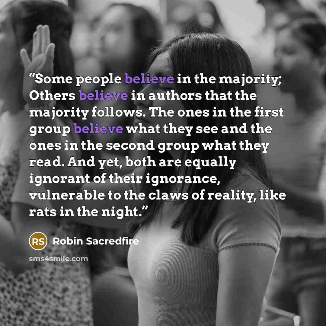 “Some people believe in the majority; Others believe in authors that the majority follows. The ones in the first group believe what they see and the ones in the second group what they read. And yet, both are equally ignorant of their ignorance, vulnerable to the claws of reality, like rats in the…” quote by Robin Sacredfire