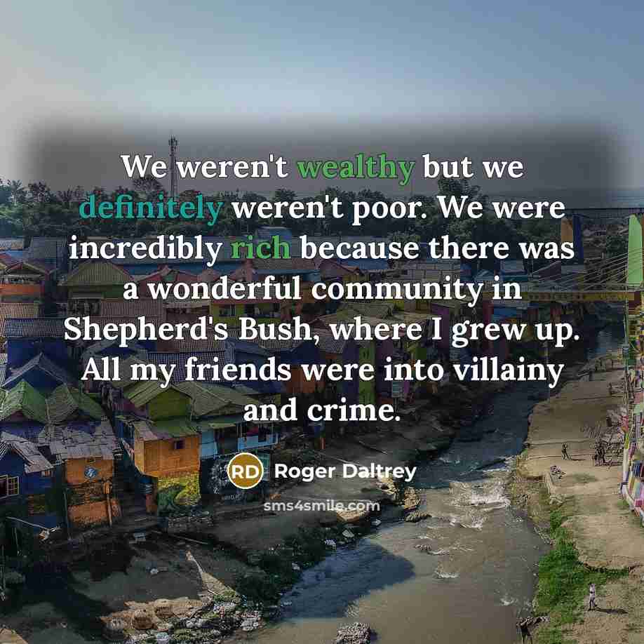 “We weren't wealthy but we definitely weren't poor. We were incredibly rich because there was a wonderful community in Shepherd's Bush, where I grew up. All my friends were into villainy and crime.” quote by Roger Daltrey
