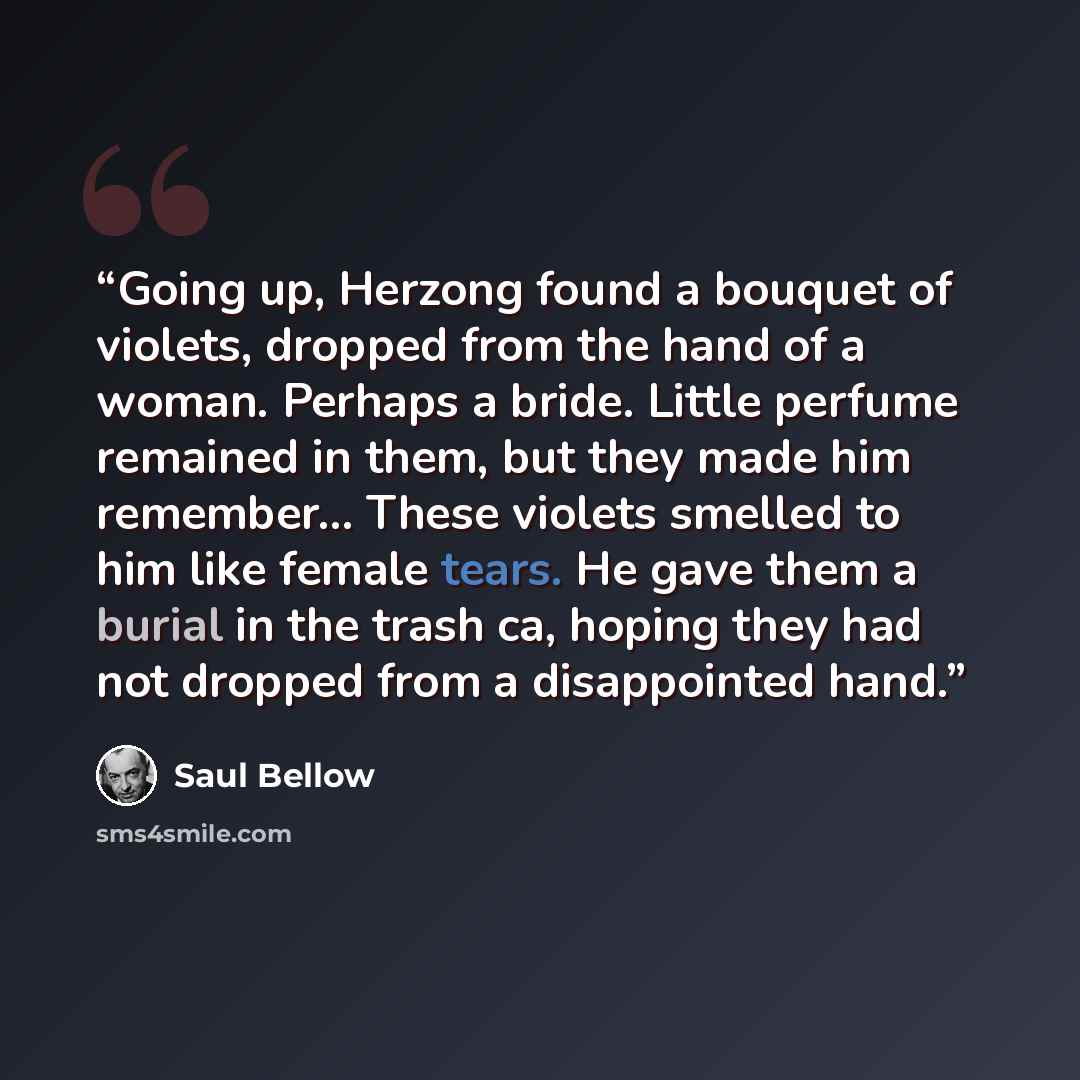 “Going up, Herzong found a bouquet of violets, dropped from the hand of a woman. Perhaps a bride. Little perfume remained in them, but they made him remember... These violets smelled to him like female tears. He gave them a burial in the trash ca, hoping they had not dropped from a disappointed hand.” quote by Saul Bellow
