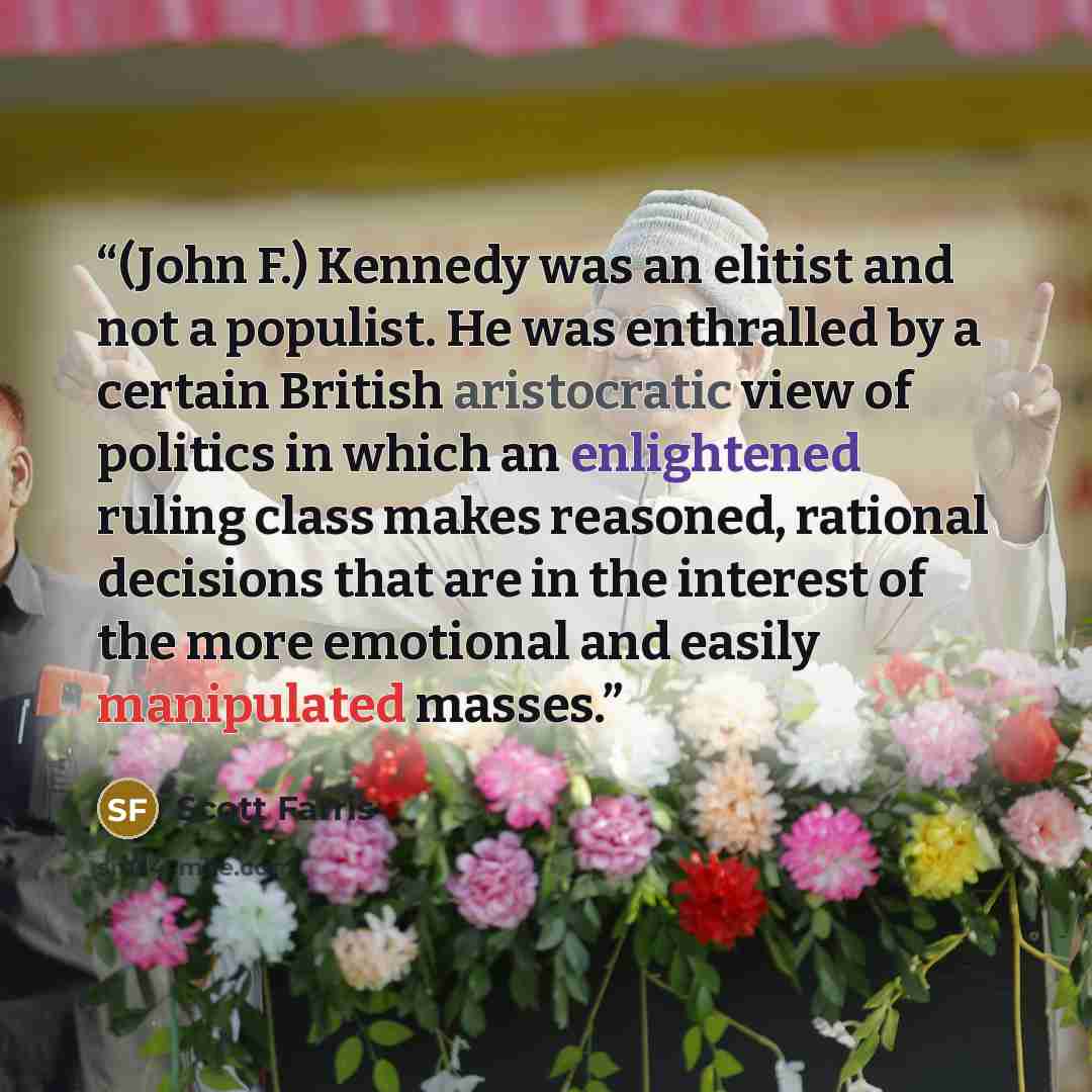 “(John F.) Kennedy was an elitist and not a populist. He was enthralled by a certain British aristocratic view of politics in which an enlightened ruling class makes reasoned, rational decisions that are in the interest of the more emotional and easily manipulated masses.” quote by Scott Farris