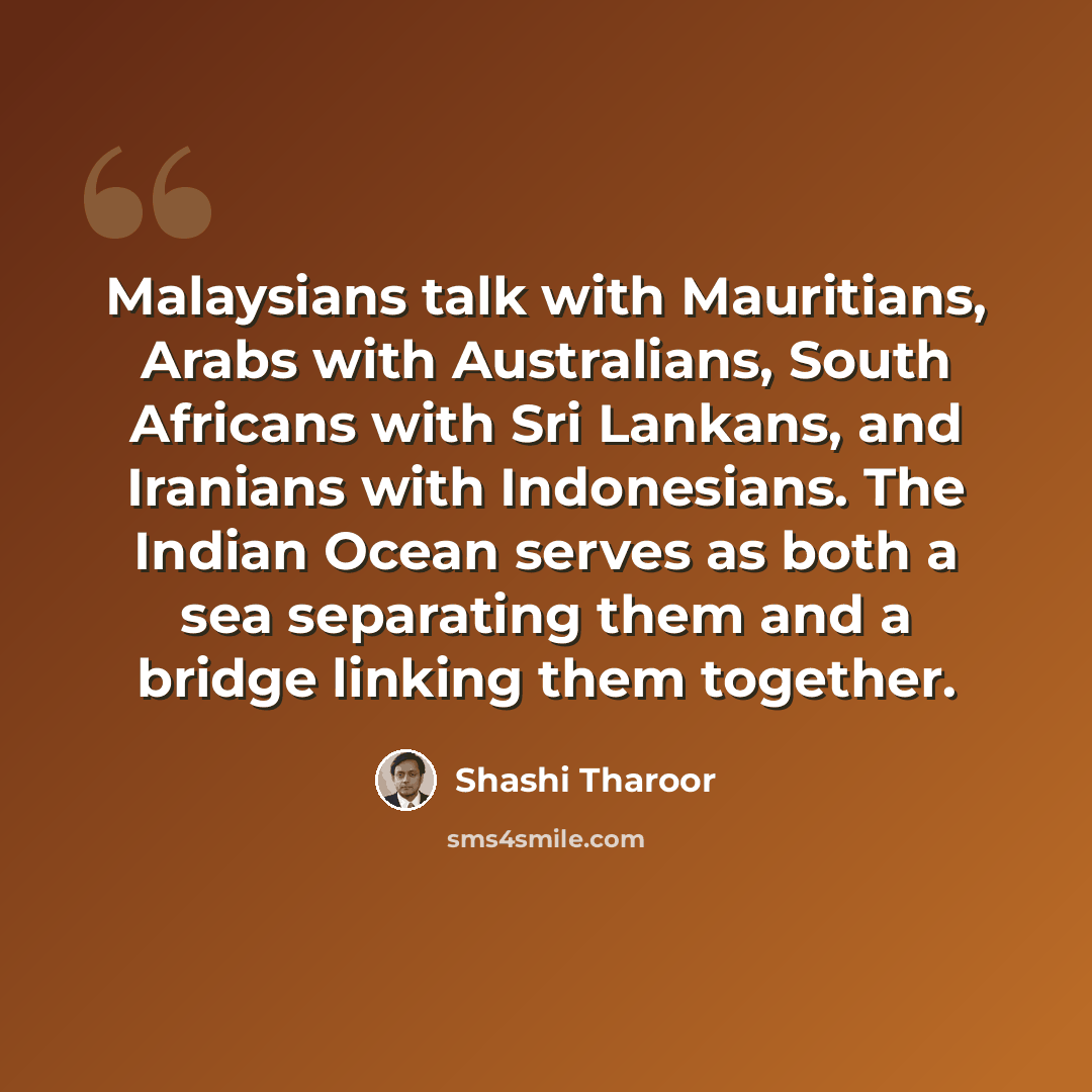“Malaysians talk with Mauritians, Arabs with Australians, South Africans with Sri Lankans, and Iranians with Indonesians. The Indian Ocean serves as both a sea separating them and a bridge linking them together.” quote by Shashi Tharoor