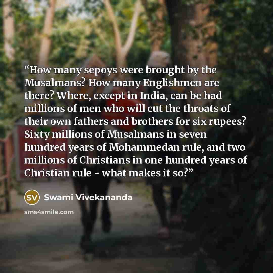 “How many sepoys were brought by the Musalmans? How many Englishmen are there? Where, except in India, can be had millions of men who will cut the throats of their own fathers and brothers for six rupees? Sixty millions of Musalmans in seven hundred years of Mohammedan rule, and two millions of…” quote by Swami Vivekananda