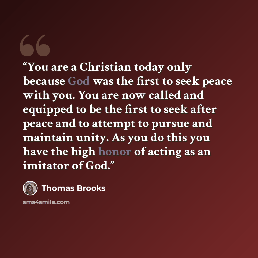 “You are a Christian today only because God was the first to seek peace with you. You are now called and equipped to be the first to seek after peace and to attempt to pursue and maintain unity. As you do this you have the high honor of acting as an imitator of God.” quote by Thomas Brooks