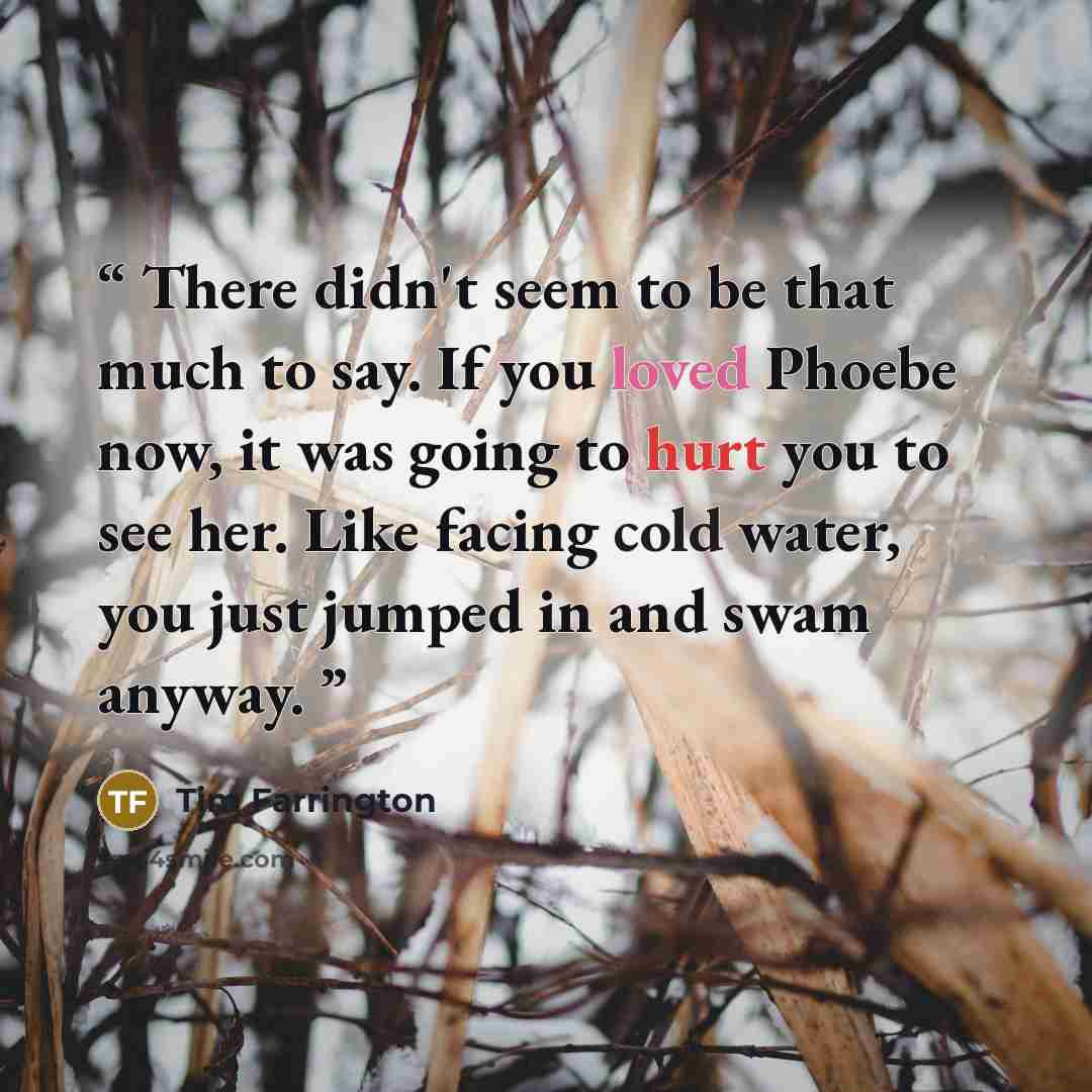 “There didn't seem to be that much to say. If you loved Phoebe now, it was going to hurt you to see her. Like facing cold water, you just jumped in and swam anyway.” quote by Tim Farrington