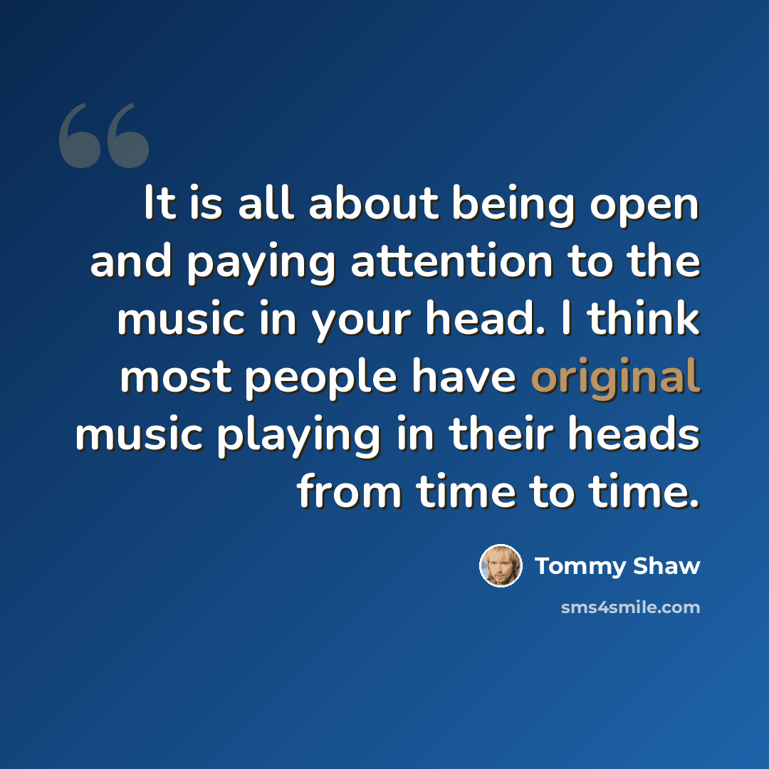 “It is all about being open and paying attention to the music in your head. I think most people have original music playing in their heads from time to time.” quote by Tommy Shaw