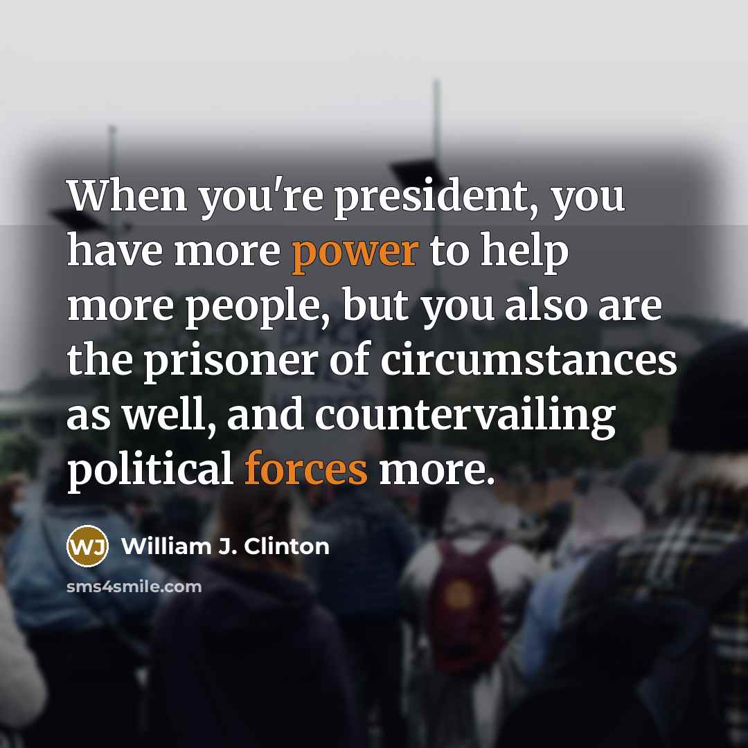 “When you're president, you have more power to help more people, but you also are the prisoner of circumstances as well, and countervailing political forces more.” quote by William J. Clinton