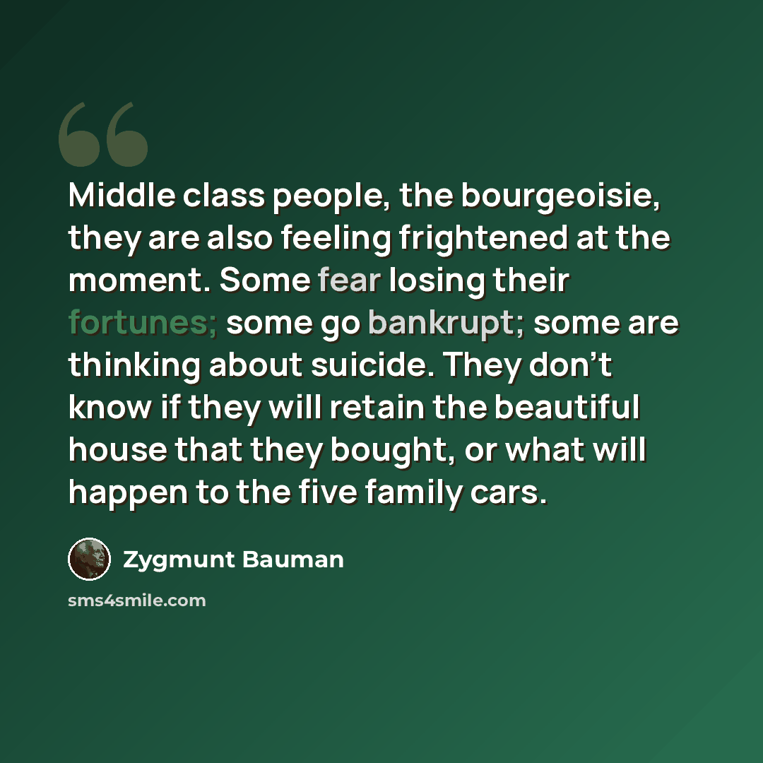 “Middle class people, the bourgeoisie, they are also feeling frightened at the moment. Some fear losing their fortunes; some go bankrupt; some are thinking about suicide. They don't know if they will retain the beautiful house that they bought, or what will happen to the five family cars.” quote by Zygmunt Bauman