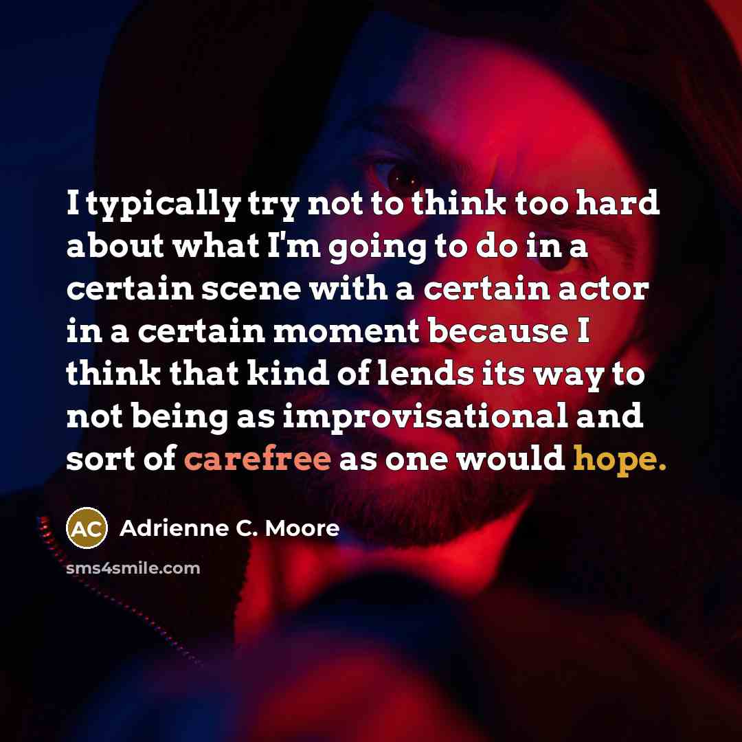 “I typically try not to think too hard about what I'm going to do in a certain scene with a certain actor in a certain moment because I think that kind of lends its way to not being as improvisational and sort of carefree as one would hope.” quote by Adrienne C. Moore