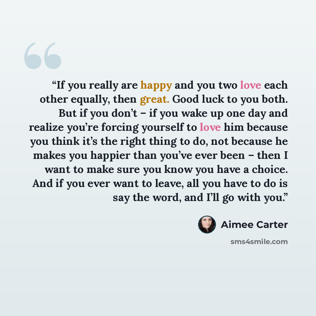 “If you really are happy and you two love each other equally, then great. Good luck to you both. But if you don’t – if you wake up one day and realize you’re forcing yourself to love him because you think it’s the right thing to do, not because he makes you happier than you’ve ever been – then I…” quote by Aimee Carter