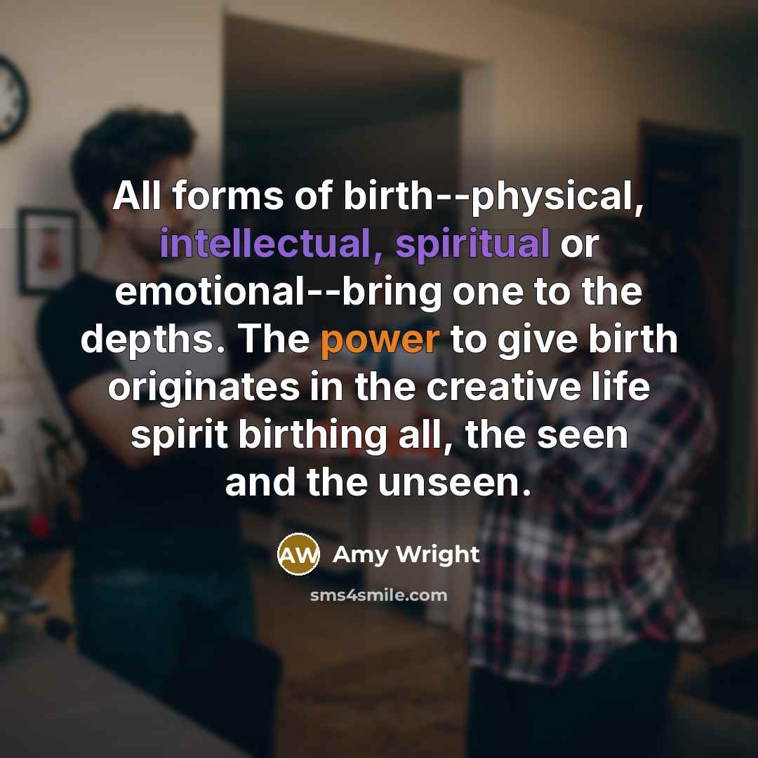 “All forms of birth--physical, intellectual, spiritual or emotional--bring one to the depths. The power to give birth originates in the creative life spirit birthing all, the seen and the unseen.” quote by Amy Wright