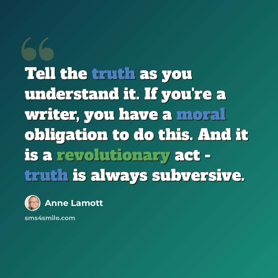 “Tell the truth as you understand it. If you're a writer, you have a moral obligation to do this. And it is a revolutionary act - truth is always subversive.” quote by Anne Lamott