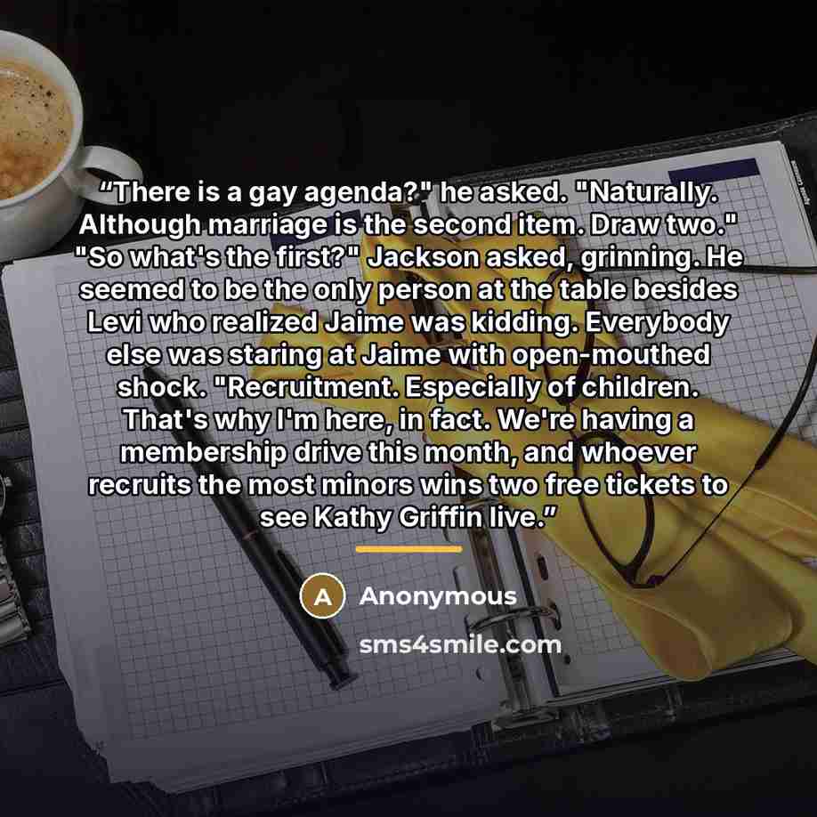 “There is a gay agenda?" he asked. "Naturally. Although marriage is the second item. Draw two." "So what's the first?" Jackson asked, grinning. He seemed to be the only person at the table besides Levi who realized Jaime was kidding. Everybody else was staring at Jaime with open-mouthed shock…” quote by Anonymous