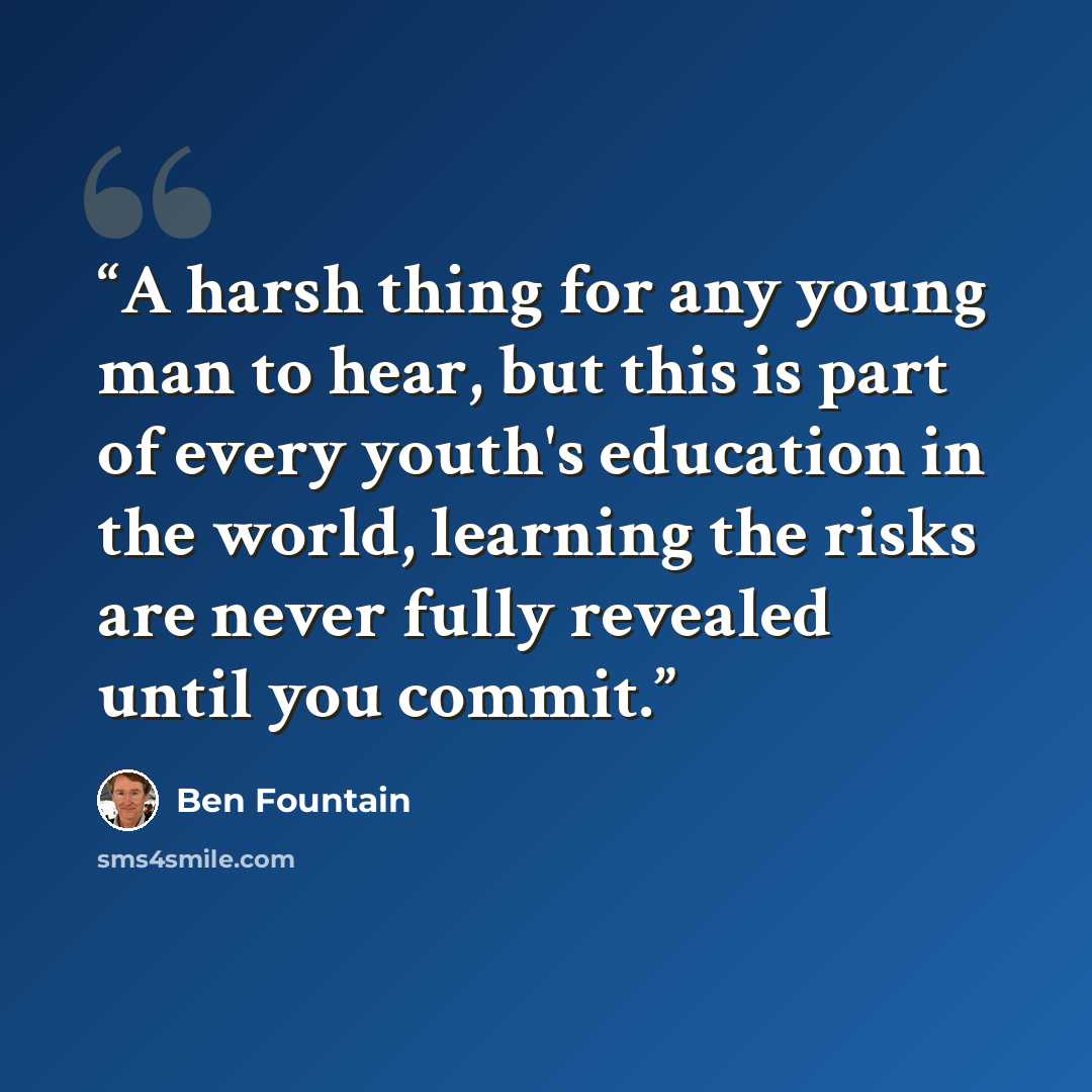 “A harsh thing for any young man to hear, but this is part of every youth's education in the world, learning the risks are never fully revealed until you commit.” quote by Ben Fountain