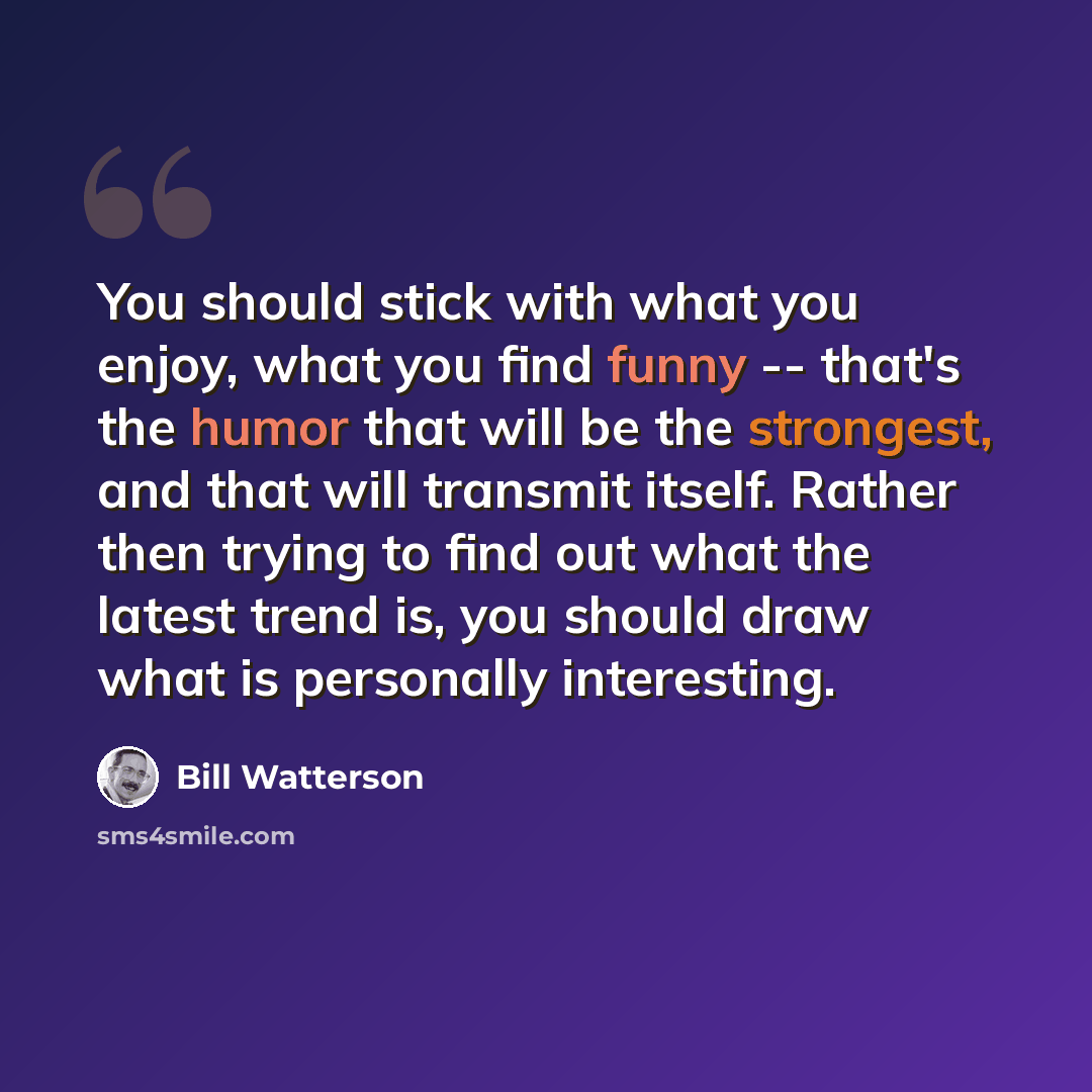 “You should stick with what you enjoy, what you find funny -- that's the humor that will be the strongest, and that will transmit itself. Rather then trying to find out what the latest trend is, you should draw what is personally interesting.” quote by Bill Watterson