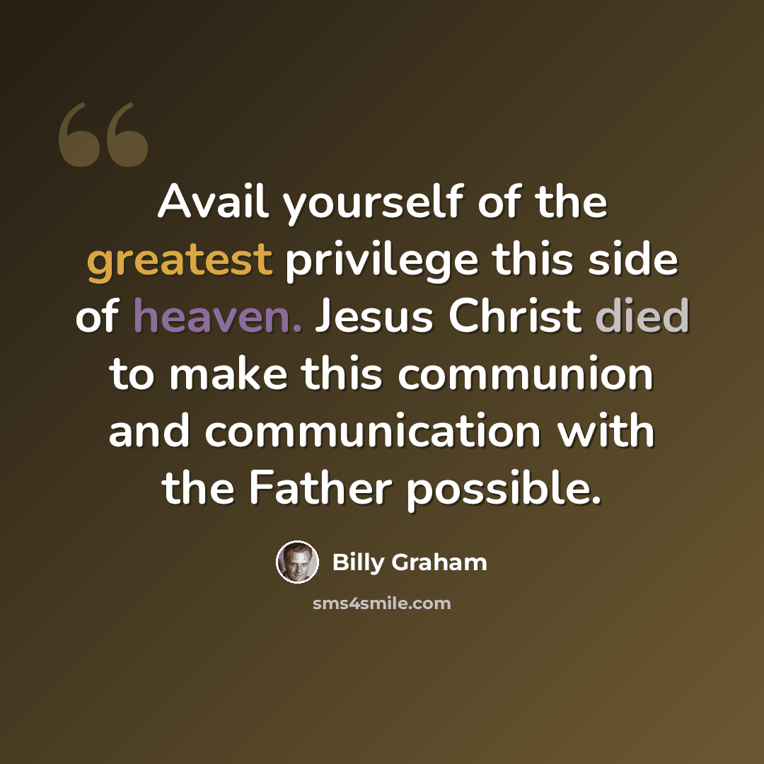 “Avail yourself of the greatest privilege this side of heaven. Jesus Christ died to make this communion and communication with the Father possible.” quote by Billy Graham