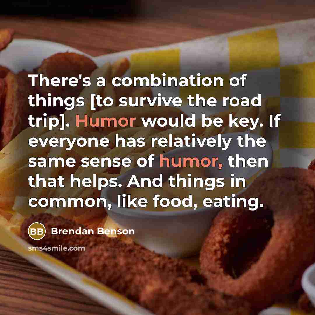 “There's a combination of things [to survive the road trip]. Humor would be key. If everyone has relatively the same sense of humor, then that helps. And things in common, like food, eating.” quote by Brendan Benson