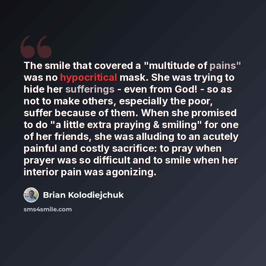 “The smile that covered a "multitude of pains" was no hypocritical mask. She was trying to hide her sufferings - even from God! - so as not to make others, especially the poor, suffer because of them. When she promised to do "a little extra praying & smiling" for one of her friends, she was…” quote by Brian Kolodiejchuk