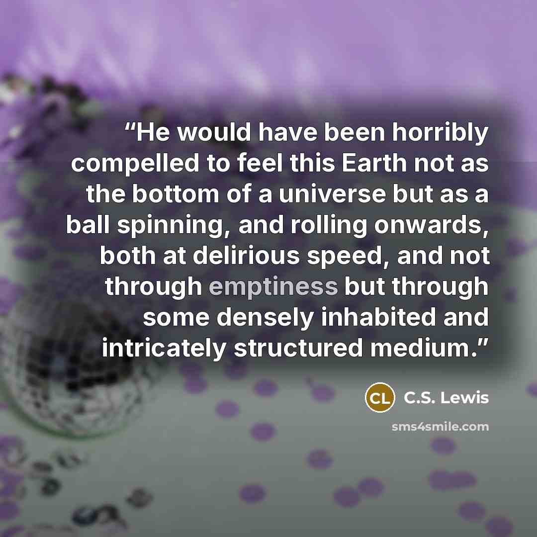“He would have been horribly compelled to feel this Earth not as the bottom of a universe but as a ball spinning, and rolling onwards, both at delirious speed, and not through emptiness but through some densely inhabited and intricately structured medium.” quote by C.S. Lewis