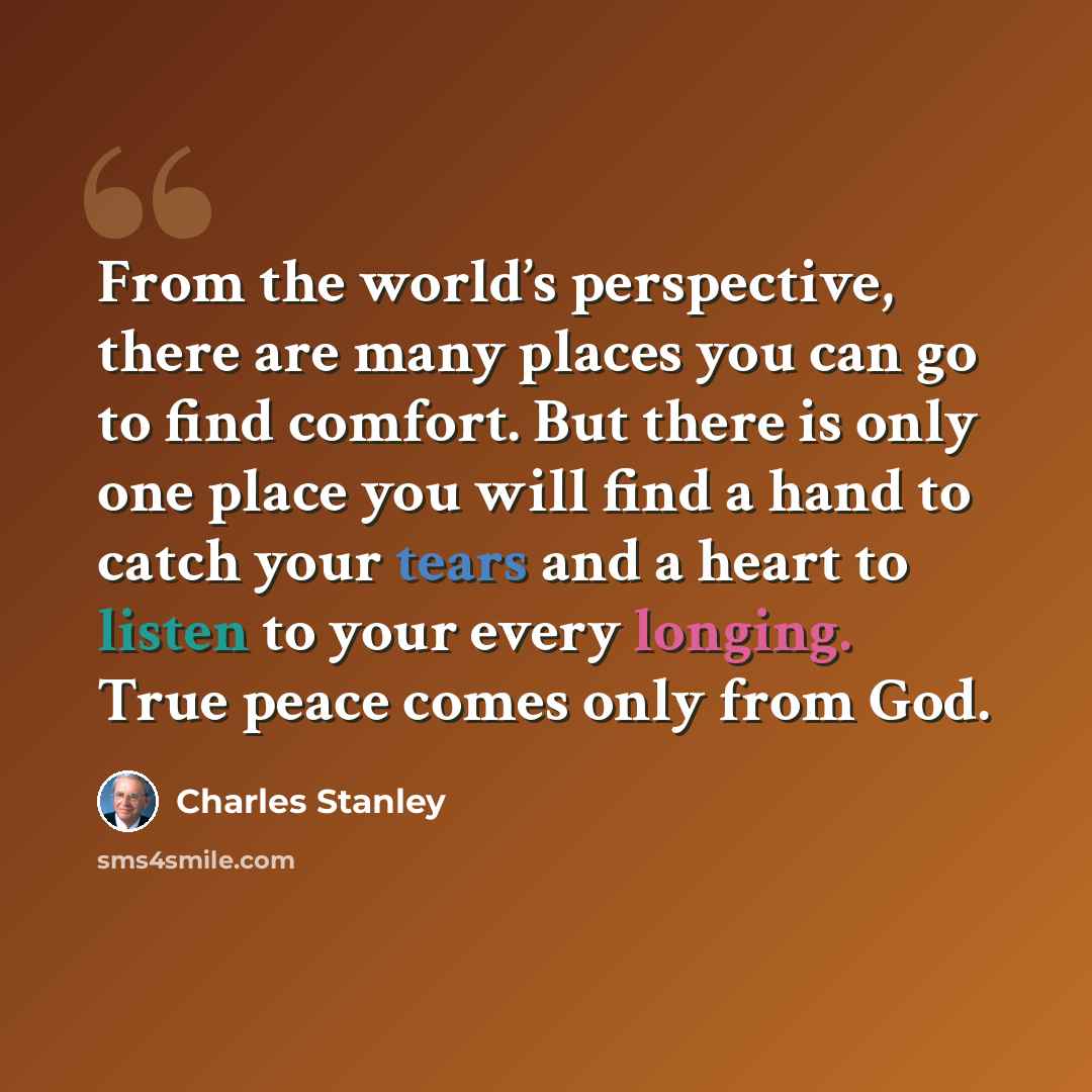 “From the world’s perspective, there are many places you can go to find comfort. But there is only one place you will find a hand to catch your tears and a heart to listen to your every longing. True peace comes only from God.” quote by Charles Stanley