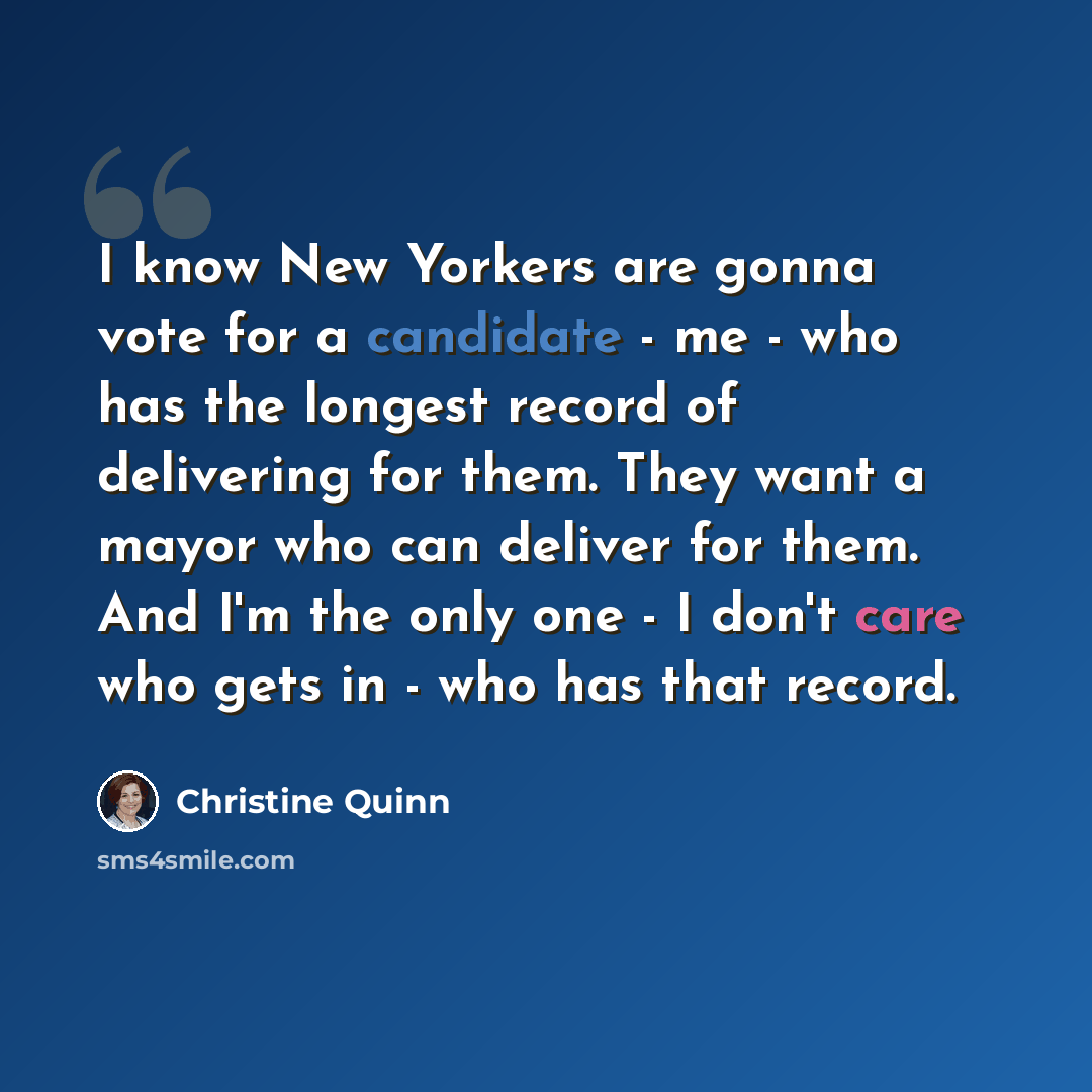 “I know New Yorkers are gonna vote for a candidate - me - who has the longest record of delivering for them. They want a mayor who can deliver for them. And I'm the only one - I don't care who gets in - who has that record.” quote by Christine Quinn