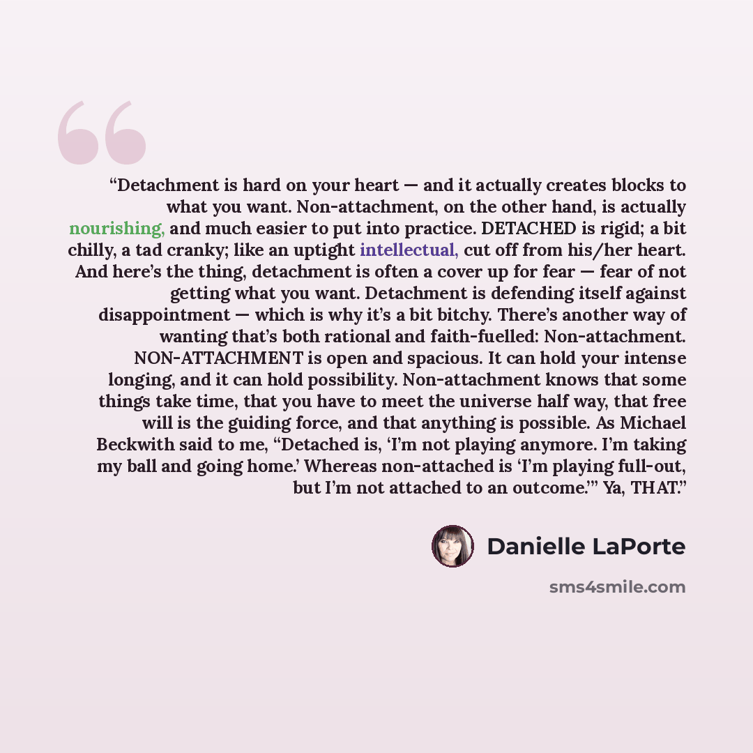 “Detachment is hard on your heart — and it actually creates blocks to what you want. Non-attachment, on the other hand, is actually nourishing, and much easier to put into practice. DETACHED is rigid; a bit chilly, a tad cranky; like an uptight intellectual, cut off from his/her heart. And here’s…” quote by Danielle LaPorte