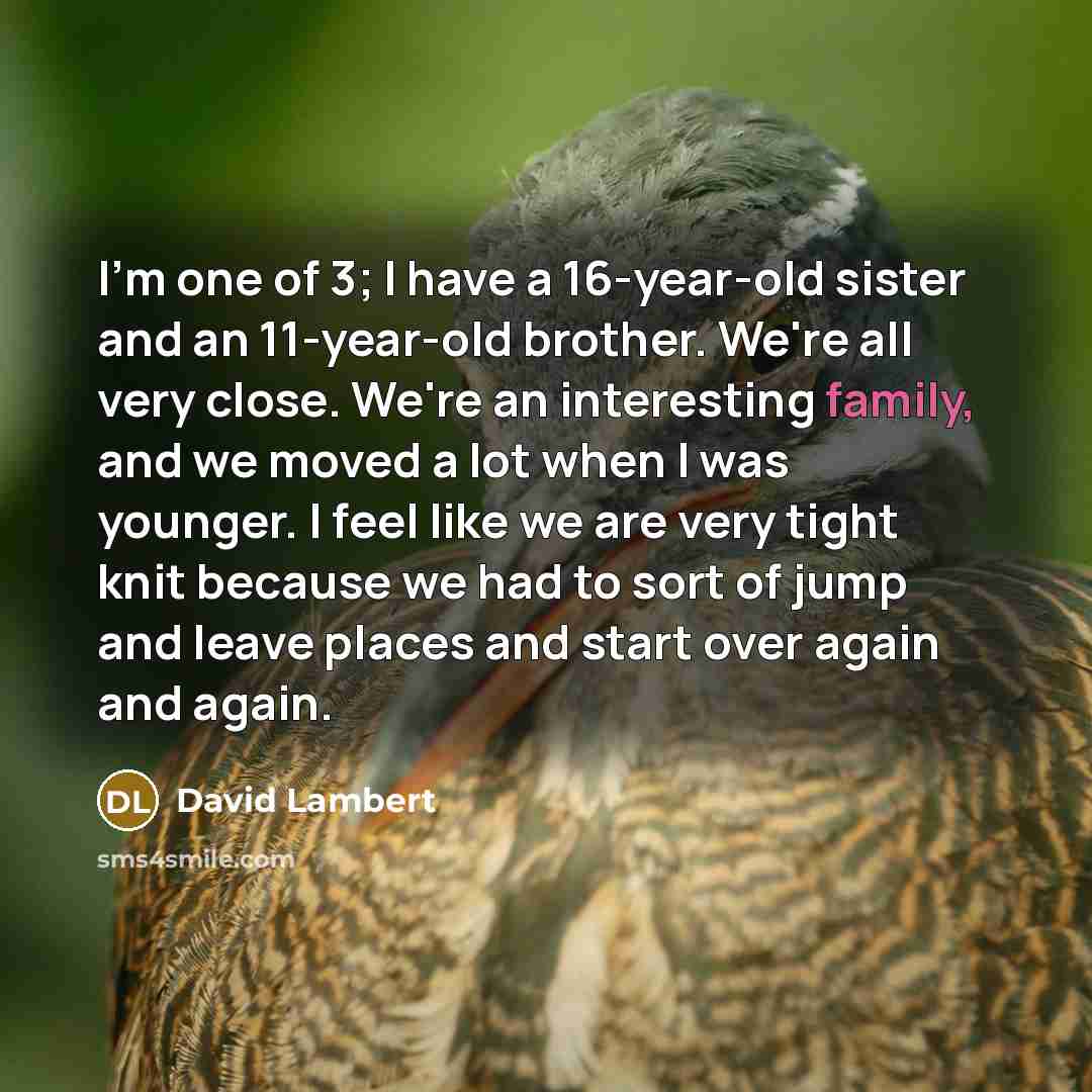 “I'm one of 3; I have a 16-year-old sister and an 11-year-old brother. We're all very close. We're an interesting family, and we moved a lot when I was younger. I feel like we are very tight knit because we had to sort of jump and leave places and start over again and again.” quote by David Lambert