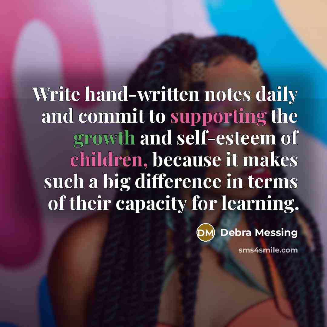 “Write hand-written notes daily and commit to supporting the growth and self-esteem of children, because it makes such a big difference in terms of their capacity for learning.” quote by Debra Messing