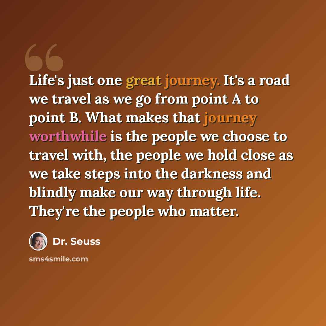 “Life's just one great journey. It's a road we travel as we go from point A to point B. What makes that journey worthwhile is the people we choose to travel with, the people we hold close as we take steps into the darkness and blindly make our way through life. They're the people who matter.” quote by Dr. Seuss
