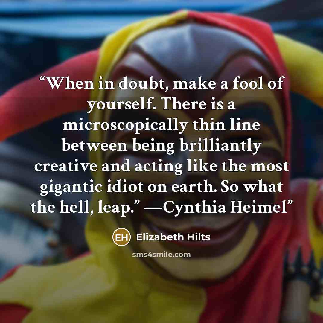 “When in doubt, make a fool of yourself. There is a microscopically thin line between being brilliantly creative and acting like the most gigantic idiot on earth. So what the hell, leap.” —Cynthia Heimel” quote by Elizabeth Hilts