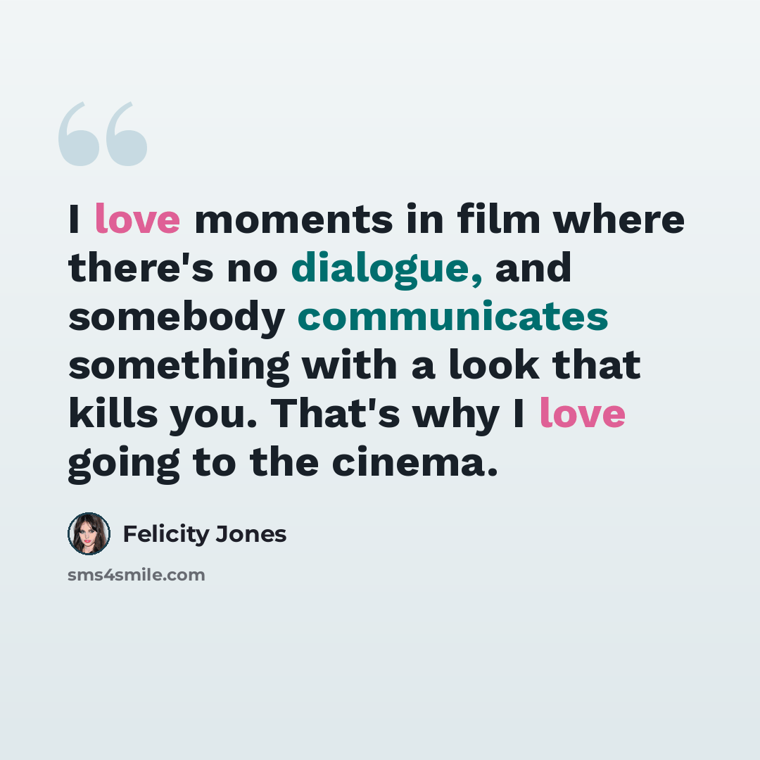 “I love moments in film where there's no dialogue, and somebody communicates something with a look that kills you. That's why I love going to the cinema.” quote by Felicity Jones