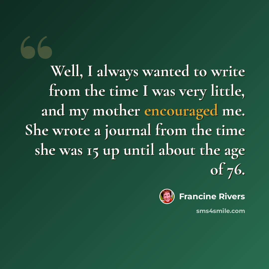 “Well, I always wanted to write from the time I was very little, and my mother encouraged me. She wrote a journal from the time she was 15 up until about the age of 76.” quote by Francine Rivers