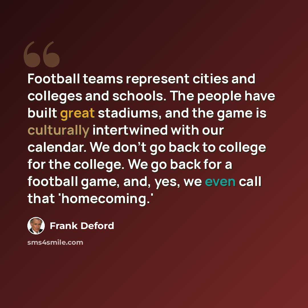 “Football teams represent cities and colleges and schools. The people have built great stadiums, and the game is culturally intertwined with our calendar. We don't go back to college for the college. We go back for a football game, and, yes, we even call that 'homecoming.'” quote by Frank Deford