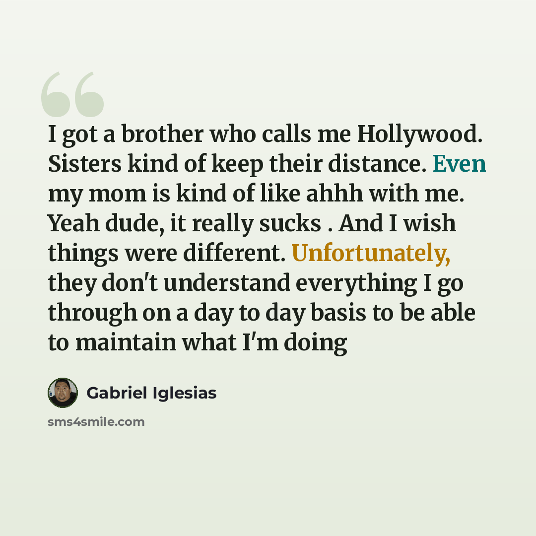 “I got a brother who calls me Hollywood. Sisters kind of keep their distance. Even my mom is kind of like ahhh with me. Yeah dude, it really sucks . And I wish things were different. Unfortunately, they don't understand everything I go through on a day to day basis to be able to maintain what I'm…” quote by Gabriel Iglesias