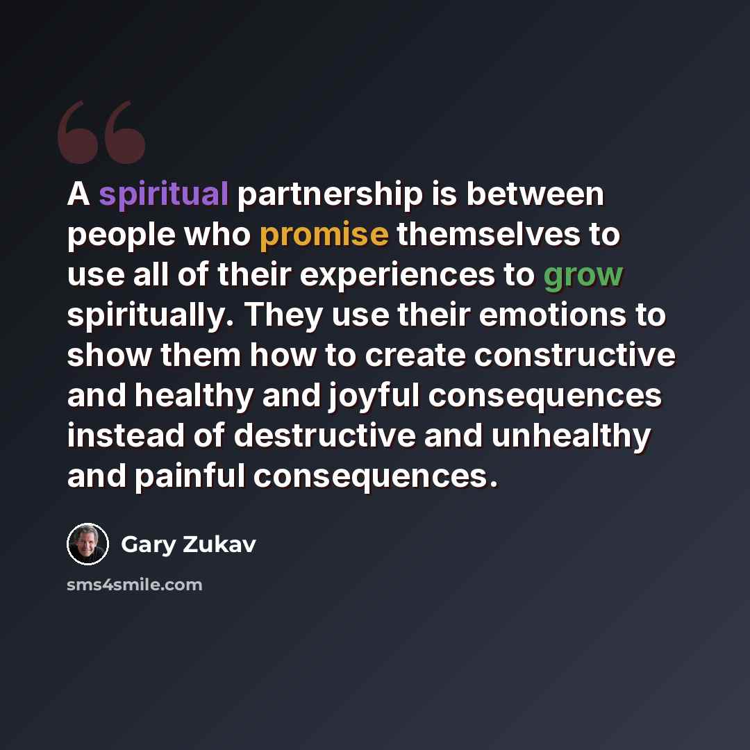 “A spiritual partnership is between people who promise themselves to use all of their experiences to grow spiritually. They use their emotions to show them how to create constructive and healthy and joyful consequences instead of destructive and unhealthy and painful consequences.” quote by Gary Zukav