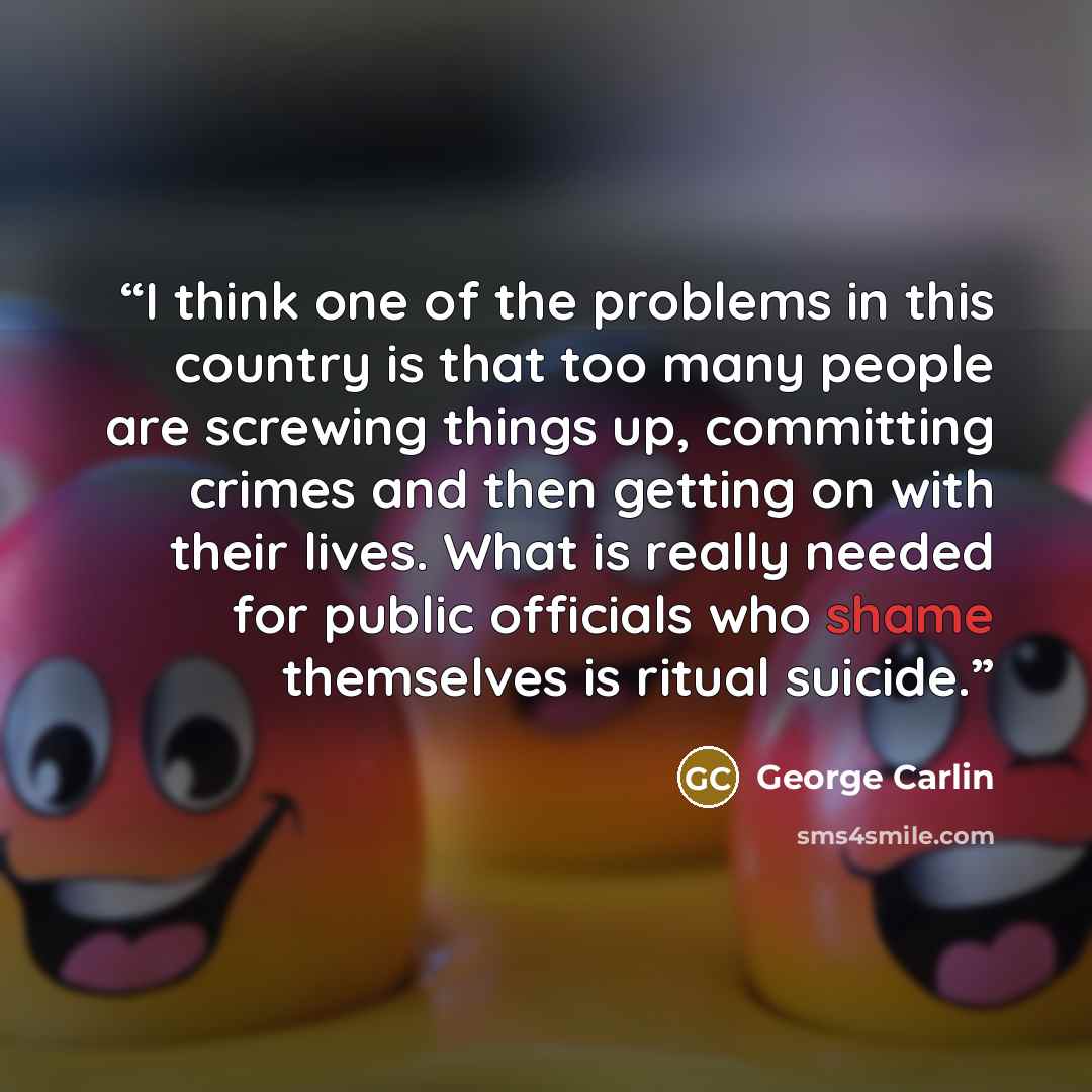 “I think one of the problems in this country is that too many people are screwing things up, committing crimes and then getting on with their lives. What is really needed for public officials who shame themselves is ritual suicide.” quote by George Carlin