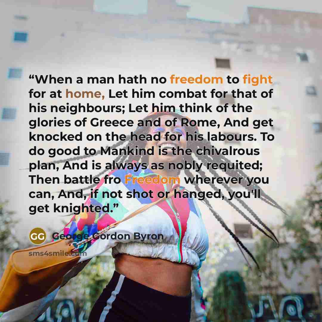 “When a man hath no freedom to fight for at home, Let him combat for that of his neighbours; Let him think of the glories of Greece and of Rome, And get knocked on the head for his labours. To do good to Mankind is the chivalrous plan, And is always as nobly requited; Then battle fro Freedom…” quote by George Gordon Byron