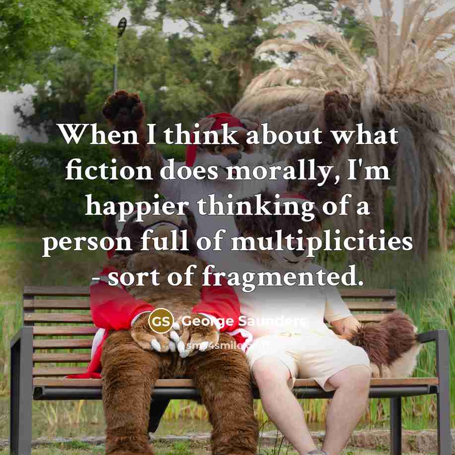 “When I think about what fiction does morally, I'm happier thinking of a person full of multiplicities - sort of fragmented.” quote by George Saunders