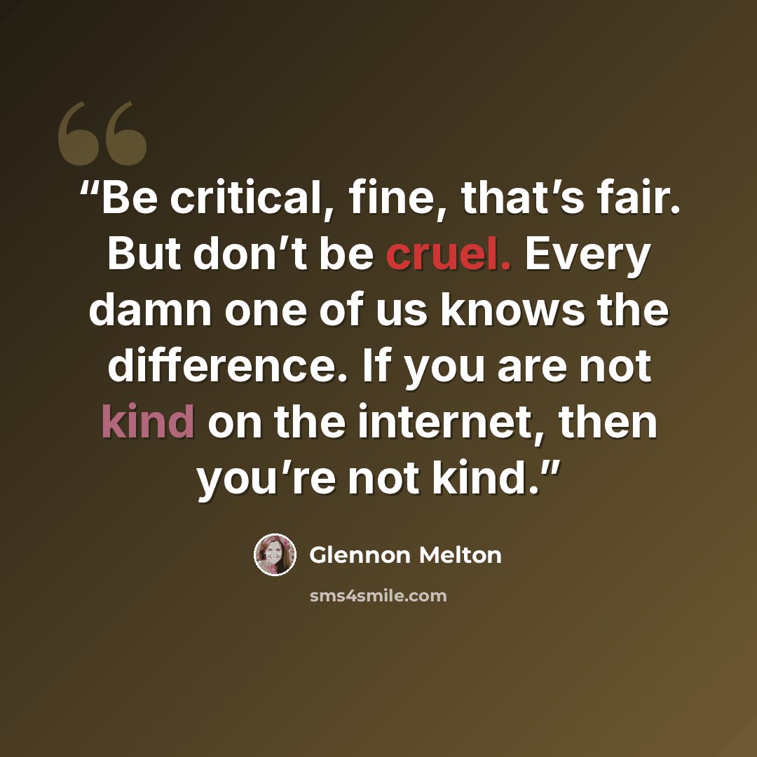 “Be critical, fine, that’s fair. But don’t be cruel. Every damn one of us knows the difference. If you are not kind on the internet, then you’re not kind.” quote by Glennon Melton