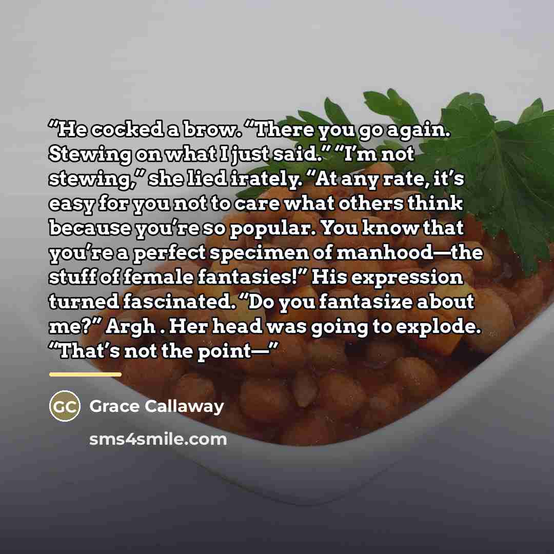 “He cocked a brow. “There you go again. Stewing on what I just said.” “I’m not stewing,” she lied irately. “At any rate, it’s easy for you not to care what others think because you’re so popular. You know that you’re a perfect specimen of manhood—the stuff of female fantasies!” His expression…” quote by Grace Callaway