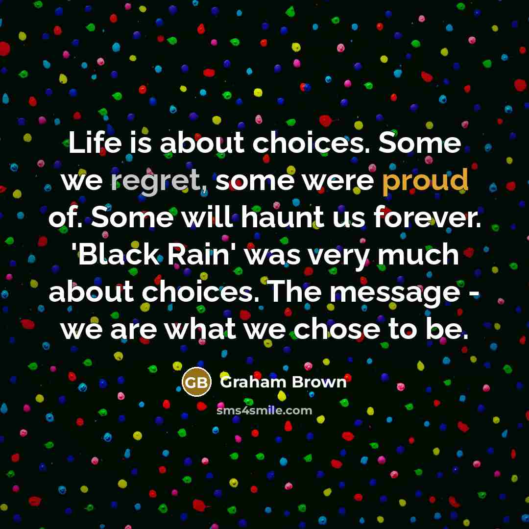 “Life is about choices. Some we regret, some were proud of. Some will haunt us forever. 'Black Rain' was very much about choices. The message - we are what we chose to be.” quote by Graham Brown