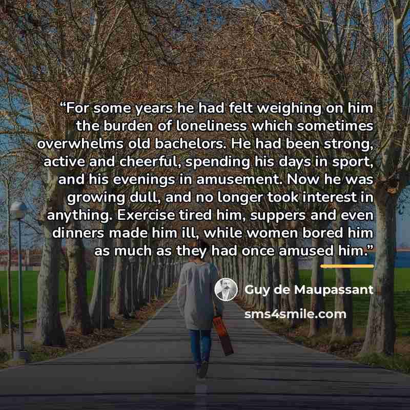 “For some years he had felt weighing on him the burden of loneliness which sometimes overwhelms old bachelors. He had been strong, active and cheerful, spending his days in sport, and his evenings in amusement. Now he was growing dull, and no longer took interest in anything. Exercise tired him…” quote by Guy de Maupassant