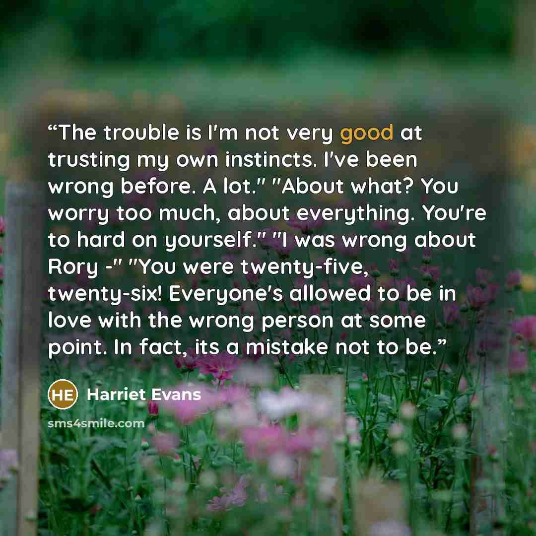 “The trouble is I'm not very good at trusting my own instincts. I've been wrong before. A lot." "About what? You worry too much, about everything. You're to hard on yourself." "I was wrong about Rory -" "You were twenty-five, twenty-six! Everyone's allowed to be in love with the wrong person at…” quote by Harriet Evans